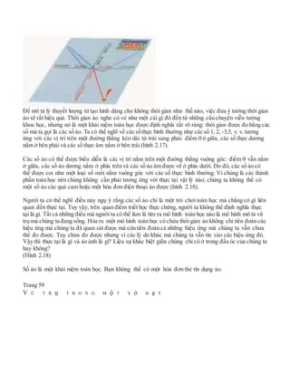 Để mô tả lý thuyết lượng tử tạo hình dáng cho không thời gian như thế nào, việc đưa ý tưởng thời gian
ảo sẽ rất hiệu quả. Thời gian ảo nghe có vẻ như một cái gì đó đến từ những câu chuyện viễn tưởng
khoa học, nhưng nó là một khái niệm toán học được định nghĩa rất rõ ràng: thời gian được đo bằng các
số mà ta gọi là các số ảo. Ta có thể nghĩ về các sốthực bình thường như các số 1, 2, -3,5, v. v. tương
ứng với các vị trí trên một đường thẳng kéo dài từ trái sang phải: điểm 0 ở giữa, các số thực dương
nằm ở bên phải và các số thực âm nằm ở bên trái (hình 2.17).
Các số ảo có thể được biểu diễn là các vị trí nằm trên một đường thẳng vuông góc: điểm 0 vẫn nằm
ở giữa, các số ảo dương nằm ở phía trên và các số ảo âm được vẽ ở phía dưới. Do đó, các số ảo có
thể được coi như một loại số mới nằm vuông góc với các số thực bình thường. Vì chúng là các thành
phần toán học nên chúng không cần phải tương ứng với thực tại vật lý nào; chúng ta không thể có
một số ảo các quả cam hoặc một hóa đơn điện thoại ảo được (hình 2.18).
Người ta có thể nghĩ điều này ngụ ý rằng các số ảo chỉ là một trò chơi toán học mà chẳng có gì liên
quan đến thực tại. Tuy vậy, trên quan điểm triết học thực chứng, người ta không thể định nghĩa thực
tại là gì. Tất cả những điều mà người ta có thể làm là tìm ra mô hình toán học nào là mô hình mô tả vũ
trụ mà chúng ta đang sống. Hóa ra một mô hình toán học có chứa thời gian ảo không chỉ tiên đoán các
hiệu ứng mà chúng ta đã quan sát được mà còn tiên đoán cả những hiệu ứng mà chúng ta vẫn chưa
thể đo được. Tuy chưa đo được nhưng vì các lý do khác mà chúng ta vẫn tin vào các hiệu ứng đó.
Vậy thì thực tại là gì và ảo ảnh là gì? Liệu sự khác biệt giữa chúng chỉ có ở trong đầu óc của chúng ta
hay không?
(Hình 2.18)
Số ảo là một khái niệm toán học. Bạn không thể có một hóa đơn thẻ tín dụng ảo.
Trang 59
V Ũ T R ụ T R O N G M ộ T V ỏ H ạ T
 