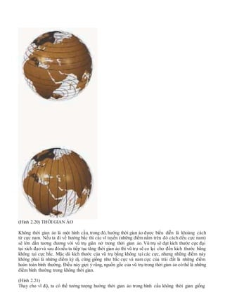 (Hình 2.20) THỜI GIAN ẢO
Không thời gian ảo là một hình cầu, trong đó, hướng thời gian ảo được biểu diễn là khoảng cách
từ cực nam. Nếu ta đi về hướng bắc thì các vĩ tuyến (những điểm nằm trên đó cách đều cực nam)
sẽ lớn dần tương đương với vũ trụ giãn nở trong thời gian ảo. Vũ trụ sẽ đạt kích thước cực đại
tại xích đạo và sau đó nếu ta tiếp tục tăng thời gian ảo thì vũ trụ sẽ co lại cho đến kích thước bằng
không tại cực bắc. Mặc dù kích thước của vũ trụ bằng không tại các cực, nhưng những điểm này
không phải là những điểm kỳ dị, cũng giống như bắc cực và nam cực của trái đất là những điểm
hoàn toàn bình thường. Điều này giợi ý rằng, nguồn gốc của vũ trụ trong thời gian ảo có thể là những
điểm bình thường trong không thời gian.
(Hình 2.21)
Thay cho vĩ độ, ta có thể tưởng tượng hướng thời gian ảo trong hình cầu không thời gian giống
 