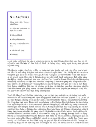 có rất nhiều sự kiện có thể xảy ra hơn đường ray xe lửa của thời gian thực (thời gian thực chỉ có
một điểm khởi đầu hoặc kết thúc hoặc đi thành các đường vòng). Với ý nghĩa ảo này, thời gian có
một hình dáng.
Để thấy các sự kiện có thể xảy ra, hãy coi không thời gian ảo như một quả cầu, giống như bề mặt
trái đất. Giả thiết rằng thời gian ảo là vĩ độ của các vĩ tuyến (hình 2.20). Khi ấy lịch sử của vũ trụ
trong thời gian ảo sẽ bắt đầu tại Nam Cực. Câu hỏi “Cái gì đã xảy ra trước khi vũ trụ hình thành?”
sẽ trở nên vô nghĩa. Đơn giản là thời gian trước khi vũ trụ hình thành không được định nghĩa, giống
như không có điểm nào nằm ở phía nam của Nam Cực. Nam Cực là một điểm hoàn toàn bình thường
trên bề mặt trái đất, và các định luật khoa học cũng đúng ở Nam Cực giống như đúng ở các điểm
khác trên trái đất. Điều này gợi ý rằng sự khởi đầu của vũ trụ trong thời gian ảo có thể là một điểm
bình thường của không thời gian, và nó cũng gợi ý rằng các định luật khoa học cũng đúng tại điểm
khởi đầu của thời gian giống như tại các thời điểm khác của vũ trụ (nguồn gốc lượng tử và sự tiến
hóa của vũ trụ sẽ được thảo luận trong chương sau).
Ta có thể thấy một sự kiện khác có thể xảy ra khi coi thời gian ảo là độ của các đường kinh tuyến
trên trái đất. Tất cả các đường kinh tuyến đều gặp nhau ở Bắc Cực và Nam Cực (hình 2.21). Do đó, tại
các cực, thời gian sẽ dừng nếu ta coi thời gian ảo trôi tương tự như kinh độ của các kinh tuyến tăng
lên. Hình dung một người đứng ở một trong hai cực và đivề hướng đông hoặc hướng tây (theo hướng
kinh tuyến tăng) thì anh ta sẽ tự quay quanh mình và đứng yên một chỗ. Điều này tương tự như cách
mà thời gian thực dừng lại ở chân trời của hố đen. Chúng ta cần nhận thấy rằng sự dừng lại của thời
gian thực và ảo (hoặc cả thờigian thực và ảocùng dừng, hoặc không có thời gian nào dừng) có nghĩa là
không thời gian có một nhiệt độ, giống như tôi đã phát hiện ra điều đó cho hố đen. Hố đen không chỉ
có nhiệt độ mà nó còn hành xử như là nó có một đại lượng gọi là entropy. Entropy đo số các trạng
thái nội (số các cách mà bên trong hố đen được định hình) mà hố đen có thể có. Một người quan sát
bên ngoài không nhận thấy có sự khác biệt nào về số các trạng thái nội này của hố đen. Người quan
sát này chỉ có thể quan sát được khối lượng, sự quay và điện tích của hố đen mà thôi. Entropy của
hố đen này được cho bởi một công thức rất đơn giản mà tôi đã tìm ra vào năm 1974. Nó tỷ lệ với diện
S = Akc3
/4hG
Công thức tính Entropy
của hố đen
A: diện tích chân trời sự
kiện của hố đen
h: hằng số Plank
k: hằng số Boltzman
G: hằng số hấp dẫn New-
ton
c: vận tốc ánh sáng
S: entropy
 