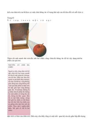 tích của chân trờicủa hố đen: có một chút thông tin về trạng thái nội của hố đen đối với mỗi đơn vị
Trang 63
V Ũ T R ụ T R O N G M ộ T V ỏ H ạ T
Thậm chí một mảnh nhỏ trên đĩa ảnh hai chiều cũng chứa đủ thông tin để tái xây dựng ảnh ba
chiều của quả táo.
diện tích cơ bản của chân trời. Điều này cho thấy rằng có một mối quan hệ sâusắc giữa hấp dẫn lượng
NGUYÊN LÝ ẢNH ĐA
CHIỀU
Người ta thấy rằng diện tích bề
mặt chân trời bao xung quanh
hố đen là một phép đo entropy
của hố đen. Điều này làm cho
người ta giả thiết rằng entropy
cực đại của bất kỳ vùng không
gian đóng nào cũng không thể
vượt quá một phần tư diện tích
bề mặt giới hạn vùng không
gian đó. Vì entropy không là
gì khác hơn là phép đo thông
tin toàn phần có trong hệ, do
đó, thông tin liên quan đến
tất cả mọi hiện tượng trong
thế giới ba chiều có thể được
lưu trữ trên biên hai chiều của
nó giống như một bức ảnh đa
chiều. Theo một ý nghĩa nhất
định, thế giới có thể là hai
chiều.
 