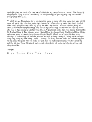 tử và nhiệt động học – một môn khoa học về nhiệt (môn này có nghiên cứuvề entropy). Nó cũng gợi ý
rằng hấp dẫn lượng tử có thể cho biết một cái mà người ta gọi là phương pháp chụp ảnh đa chiều
(holography) (hình 2.22).
Vì một lý do nào đó mà thông tin về các trạng thái lượng tử trong một vùng không thời gian có thể
được mã hóa ở biên của vùng không thời gian đó. Số chiều ở biên của không thời gian ít hơn hai
chiều so với vùng bên trong. Điều này giống như việc chụp ảnh ba chiều trên một mặt phẳng hai
chiều. Nếu hấp dẫn lượng tử kết hợp chặt chẽ với nguyên lý chụp ảnh đa chiều thì điều này có thể
cho phép ta theo dõi các sự kiện bên trong hố đen. Việc chúng ta có thể tiên đoán bức xạ thoát ra khỏi
hố đen hay không là điều rất quan trọng. Nếu ta không làm được điều đó thì chúng ta không thể tiên
đoán được tương lai một cách đầy đủ như chúng ta đã nghĩ. Vấn đề này sẽ được thảo luận trong
chương 4. Kỹ thuật chụp ảnh đa chiều sẽ được bàn luận lại trong chương 7. Dường như là chúng ta
đang sống trong một một màng-3 chiều (3-brane) – đó là một mặt bốn chiều (ba chiều không gian
và một chiều thời gian). Mặt bốn chiều này lại là biên của một vùng năm chiều với chiều còn lại bị
cuộn lại rất nhỏ. Trạng thái của vũ trụ trên một màng sẽ giải mã những sự kiện xảy ra trong một
vùng năm chiều.
Trang 64
H Ì N H D Á N G C ủ A T H ờ I G I A N
 