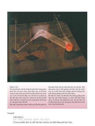 Trang 65
CHƯƠNG3
V Ũ T R Ụ T R O N G M Ộ T V Ỏ H Ạ T
Vũ trụ có nhiều lịch sử, mỗi một lịch sử được xác định bằng một hạt tí hon.
(Hình 2.22)
Về nguyên tắc, ảnh đa chiều là một hiện tượng giao
thoa của các loại sóng. Ảnh được tạo ra khi ánh
sáng từ một chùm laser đơn bị tách thành hai chùm
(a) và (b). Chùm (b) đập vào vật thể (c) và phản xạ
lên đĩa nhạy ánh sáng (d). Chùm (a) sẽ đi qua một
thấu kính (e) và chạmvào ánh sáng phản xạ (b) tạo
ra vân giao thoa trên đĩa.
Khi một chùm laser được chiếu qua đĩa thì người ta
thu được hình ảnh ba chiều đầy đủ của vật thể. Một
nhà quan sát có thể nghiên cứu bức ảnh đa chiều
này và có thể nhìn thấy những mặt mà những bức
ảnh thường không thể cho thấy được.
Bề mặt hai chiều của đĩa bên trái, không giống như
một bức ảnh bình thường, có một tính chất đáng
chú ý là bất kỳ một phần nhỏ nào trên bề mặt của
nó đều chứa tất cả các thông tin cần thiết để tái cấu
trúc toàn bộ hình ảnh.
 