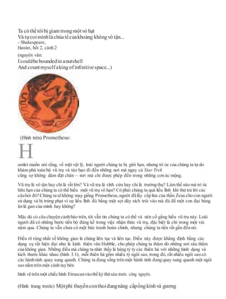 Ta cóthểtôibị giam trong mộtvỏ hạt
Và tựcoimìnhlàchúatểcủakhoảng không vô tận...
- Shakespeare,
Hamlet, hồi 2, cảnh 2
(nguyên văn:
Icouldbeboundedinanutshell
And countmyselfakingofinﬁnitivespace...)
amlet muốn nói rằng, về mặt vật lý, loài người chúng ta bị giới hạn, nhưng trí óc của chúng ta tự do
khám phá toàn bộ vũ trụ và táo bạo đi đến những nơi mà ngay cả Star Trek
cũng sợ không dám đặt chân – nơi mà chỉ được phép đến trong những cơn ác mộng.
Vũ trụ là vô tận hay chỉ là rất lớn? Và vũ trụ là vĩnh cửu hay chỉ là trường thọ? Làm thế nào mà trí óc
hữu hạn của chúng ta có thể hiểu một vũ trụ vô hạn? Có phải chúng ta quá liều lĩnh khi thử trả lời các
câuhỏi đó? Chúng ta sẽ không may giống Prometheus, người đã lấy cắp lửa của thần Zeus cho con người
sử dụng và bị trừng phạt vì sự liều lĩnh đó bằng một sợi dây xích trói vào núi đá để một con đại bàng
ăn lá gan của mình hay không?
Mặc dù có câu chuyện cảnh báo trên, tôi vẫn tin chúng ta có thể và nên cố gắng hiểu vũ trụ này. Loài
người đã có những bước tiến bộ đáng kể trong việc nhận thức vũ trụ, đặc biệt là chỉ trong một vài
năm qua. Chúng ta vẫn chưa có một bức tranh hoàn chỉnh, nhưng chúng ta tiến rất gần đến nó.
Điều rõ ràng nhất về không gian là chúng liên tục và liên tục. Điều này được khẳng định bằng các
dụng cụ rất hiện đại như là kính thiên văn Hubble, cho phép chúng ta thăm dò những nơi sâu thẳm
của không gian. Những điều mà chúng ta nhìn thấy là hàng tỷ tỷ các thiên hà với những hình dạng và
kích thước khác nhau (hình 3.1), mỗi thiên hà gồm nhiều tỷ ngôi sao, trong đó, rất nhiều ngôi sao có
các hành tinh quay xung quanh. Chúng ta đang sống trên một hành tinh đang quay xung quanh một ngôi
sao nằm trên một cánh tay bên
hình vẽ trên một chiếc bình Etruscanvàothế kỷ thứsáu trước công nguyên.
(Hình trang trước) Mộtphi thuyềnconthoiđangnâng cấpốngkínhvà gương
H
(Hình trên) Prometheus:
 