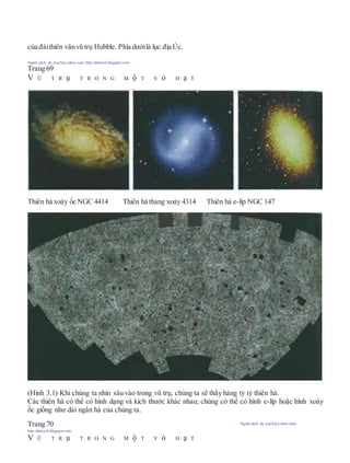 của đàithiên vănvũ trụ Hubble. Phía dướilà lục địa Úc.
Người dịch: da_trạch@yahoo.com; http://datrach.blogspot.com
Trang 69
V Ũ T R ụ T R O N G M ộ T V ỏ H ạ T
Thiên hà xoáy ốc NGC 4414 Thiên hà thang xoáy 4314 Thiên hà e-líp NGC 147
(Hình 3.1) Khi chúng ta nhìn sâu vào trong vũ trụ, chúng ta sẽ thấy hàng tỷ tỷ thiên hà.
Các thiên hà có thể có hình dạng và kích thước khác nhau; chúng có thể có hình e-líp hoặc hình xoáy
ốc giống như dải ngân hà của chúng ta.
Trang 70 Người dịch: da_trạch@yahoo.com;
http://datrach.blogspot.com
V Ũ T R ụ T R O N G M ộ T V ỏ H ạ T
 