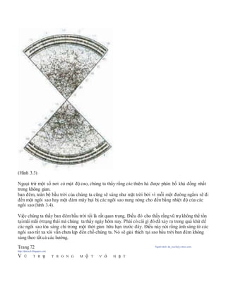 (Hình 3.3)
Ngoại trừ một số nơi có mật độ cao, chúng ta thấy rằng các thiên hà được phân bố khá đồng nhất
trong không gian.
ban đêm, toàn bộ bầu trời của chúng ta cũng sẽ sáng như mặt trời bởi vì mỗi một đường ngắm sẽ đi
đến một ngôi sao hay một đám mây bụi bị các ngôi sao nung nóng cho đến bằng nhiệt độ của các
ngôi sao (hình 3.4).
Việc chúng ta thấy ban đêm bầu trời tối là rất quan trọng. Điều đó cho thấy rằngvũ trụ không thể tồn
tạimãi mãi ởtrạng thái mà chúng ta thấy ngày hôm nay. Phải có cái gì đó đã xảy ra trong quá khứ để
các ngôi sao tỏa sáng chỉ trong một thời gian hữu hạn trước đây. Điều này nói rằng ánh sáng từ các
ngôi sao rất xa xôi vẫn chưa kịp đến chỗ chúng ta. Nó sẽ giải thích tại sao bầu trời ban đêm không
sáng theo tất cả các hướng.
Trang 72 Người dịch: da_trạch@yahoo.com;
http://datrach.blogspot.com
V Ũ T R ụ T R O N G M ộ T V ỏ H ạ T
 