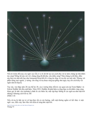 Nếu từ trước đến nay các ngôi sao vẫn ở vị trí đó thì tại sao cách đây vài tỷ năm chúng lại đột nhiên
tỏa sáng? Đồng hồ nào nói với chúng rằng đã đến lúc cần chiếu sáng? Như chúng ta đã thấy, điều
này làm các nhà triết học như Immanuel Kant bối rối vì ông tin rằng vũ trụ tồn tại mãi mãi. Nhưng với
phần đông mọi người, ý tưởng cho rằng vũ trụ được sáng tạo giống như ngày nay chỉ cách đây vài
ngàn năm là hợp lý.
Tuy vậy, vào thập niên 20 của thế kỷ 20, các ý tưởng khác đến từ các quan sát của Vesto Slipher và
Edwin Hubble bắt đầu xuất hiện. Năm 1923, Hubble đã phát hiện ra rằng thực ra rất nhiều vùng sáng
được gọi là tinh vân (nebulae) chính là các thiên hà, một tập hợp khổng lồ các ngôi sao như mặt trời
nhưng ở khoảng cách rất xa. Để
(Hình 3.4)
Nếu vũ trụ là tĩnh tại và vô hạn theo tất cả các hướng, mỗi một đường ngắm sẽ kết thúc ở một
ngôi sao, điều này làm bầu trời đêm sẽ sáng như mặt trời.
Người dịch: da_trạch@yahoo.com; http://datrach.blogspot.com
Trang 73
 