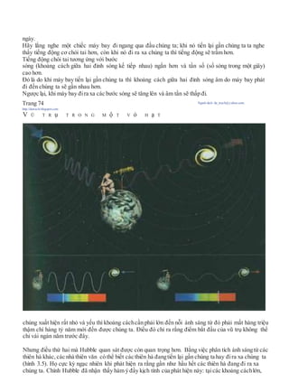 ngày.
Hãy lắng nghe một chiếc máy bay đi ngang qua đầu chúng ta; khi nó tiến lại gần chúng ta ta nghe
thấy tiếng động cơ chói tai hơn, còn khi nó đi ra xa chúng ta thì tiếng động sẽ trầm hơn.
Tiếng động chói tai tương ứng với bước
sóng (khoảng cách giữa hai đỉnh sóng kế tiếp nhau) ngắn hơn và tần số (số sóng trong một giây)
cao hơn.
Đó là do khi máy bay tiến lại gần chúng ta thì khoảng cách giữa hai đỉnh sóng âm do máy bay phát
đi đến chúng ta sẽ gần nhau hơn.
Ngược lại, khi máy bay đira xa các bước sóng sẽ tăng lên và âm tần sẽ thấp đi.
Trang 74 Người dịch: da_trạch@yahoo.com;
http://datrach.blogspot.com
V Ũ T R ụ T R O N G M ộ T V ỏ H ạ T
chúng xuất hiện rất nhỏ và yếu thì khoảng cáchcần phải lớn đến nỗi ánh sáng từ đó phải mất hàng triệu
thậm chí hàng tỷ năm mới đến được chúng ta. Điều đó chỉ ra rằng điểm bắt đầu của vũ trụ không thể
chỉ vài ngàn năm trước đây.
Nhưng điều thứ hai mà Hubble quan sát được còn quan trọng hơn. Bằng việc phân tích ánh sángtừ các
thiên hà khác, các nhà thiên văn có thể biết các thiên hà đangtiến lại gần chúng ta hay đira xa chúng ta
(hình 3.5). Họ cực kỳ ngạc nhiên khi phát hiện ra rằng gần như hầu hết các thiên hà đang đi ra xa
chúng ta. Chính Hubble đã nhận thấy hàm ý đầy kịch tính của phát hiện này: tạicác khoảng cáchlớn,
 