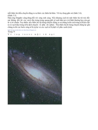 mỗi thiên hà điều chuyển động ra xa khỏi các thiên hà khác. Vũ trụ đang giãn nở (hình 3.6).
(Hình 3.5)
Hiệu ứng Doppler cũng đúng đối với sóng ánh sáng. Nếu khoảng cách từ một thiên hà tới trái đất
mà không đổi thì các vách đặc trưng trong quang phổ sẽ xuất hiện tại vị trí bình thường hay còn gọi
là vị trí chuẩn. Tuy nhiên nếu thiên hà đó đang chuyển động ra xa chúng ta thì cáchsóng sẽ bịkéo dài
ra và vạch đặc trưng sẽ bị dịch chuyển về phía đỏ (phải). Nếu thiên hà đó đang chuyển động lại gần
chúng ta thì các bước sóng sẽ bị ép lại và các vạch sẽ bị dịch về phía xanh (trái).
Người dịch: da_trạch@yahoo.com; http://datrach.blogspot.com
Trang 75
V Ũ T R ụ T R O N G M ộ T V ỏ H ạ T
 