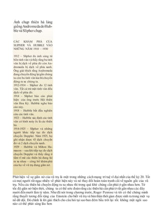 Phát hiện về sự giãn nở của vũ trụ là một trong những cách mạng trí tuệ vĩ đại nhất của thế kỷ 20. Tất
cả mọi người rất ngạc nhiên về phát hiện này và nó thay đổi hoàn toàn tranh cãi về nguồn gốc của vũ
trụ. Nếu các thiên hà chuyển động ra xa nhau thì trong quá khứ chúng cần phải ở gần nhau hơn. Từ
tốc độ giãn nở hiện thời, chúng ta có thể ước đoán rằng các thiên hà cần phảiở rất gần nhau các đây
mười đến mười lăm tỷ năm. Như đã nói trong chương trước, Roger Penrose và tôi có thể chứng minh
rằng thuyết tương đối rộng của Einstein cho biết vũ trụ và bản thân thời gian được sinh ra trong một vụ
nổ dữ dội. Đó chính là lời giải thích cho câu hỏi tại sao ban đêm bầu trời lại tối: không một ngôi sao
nào có thể phát sáng lâu hơn
Ảnh chụp thiên hà láng
giềngAndromedadoHub-
blevàSlipherchụp.
CÁC KHÁM PHÁ CỦA
SLIPHER VÀ HUBBLE VÀO
NHỮNG NĂM 1910 – 1930
1912 – Slipher đo ánh sáng từ
bốn tinh vân và thấy rằng ba tinh
vân bị dịch về phía đỏ còn An-
dromeda bị dịch về phía xanh.
Ông giải thích rằng Andromeda
đang chuyển động lạigần chúng
ta còn ba tinh vân kia thìchuyển
động ra xa chúng ta.
1912-1914 – Slipher đo 12 tinh
vân. Tất cả trừ một tinh vân đều
dịch về phía đỏ.
1914 – Slipher báo cáo phát
hiện của ông trước Hội thiên
văn Hoa Kỳ. Hubble nghe báo
cáo này.
1918 – Hubble bắt đầu nghiên
cứu các tinh vân.
1923 – Hubble xác định các tinh
vân có hình xoáy ốc là các thiên
hà.
1914-1925 – Slipher và những
người khác tiếp tục đo dịch
chuyển Doppler. Năm 1925, họ
ghi nhận được 43 dịch chuyển
đỏ và 2 dịch chuyển xanh.
1929 – Hubble và Milton Hu-
mason – sau khi tiếp tục đo dịch
chuyển Doppler và thấy rằng ở
tầm vĩ mô các thiên hà đang lùi
ra xa nhau – công bố khámphá
của họ về vũ trụ đang giãn nở.
 