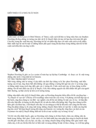 GIỚI THIỆU CỦA NHÀ XUẤT BẢN
Cuốn Lược sử thời gian (A Brief History of Time), cuốn sách đã bán ra hàng triệu bản của Stephen
Hawking đã đưa những tư tưởng của nhà vật lý lý thuyết thiên tài này tới bạn đọc trên toàn thế giới.
Còn đây, trong lần xuất bản này, Hawking trở lại với phần tiếp theo với một cuốn sách có rất nhiều
hình minh họa hé mở bí mật về những khám phá quan trọng đã đạt được trong những năm kể từ khi
cuốn sách đầu tiên của ông ra đời.
Stephen Hawking là giáo sư Lu- casian về toán học tại đạihọc Cambridge và được coi là một trong
những nhà vật lý vĩ đạinhất kể từ Einstein.
VŨ TRỤ TRONGMỘTVỎ HẠT
Một trong những nhà tư tưởng vĩ đại nhất của thời đại chúng ta là Ste- phen Hawking, một biểu
tượng của trí tuệ, ông được biết đến không chỉ qua những ý tưởng bất ngờ mà còn vì sự trong sáng
và thông minh trong cách ông diễn giải các ý tưởng đó. Cuốn sách mới này sẽ đưa chúng ta đến
những vấn đề mới nhất của vật lý lý thuyết, ở đó, theo những nguyên tắc điều khiển thế giới của người
bình thường, sự thật còn kỳ lạ hơn cả trí tưởng tượng.
Giống như nhiều nhà vật lý lý thuyết khác, giáo sưHawking đangtìm kiếm điều cốt lõi của khoa học –
“Lý thuyết về vạn vật” (Theory of Everything) nằm ở trái tim của vũ trụ. Với phong cách dễ tiếp cận và
hài hước, ông đưa chúng ta vào lĩnh vực nghiên cứu để hé mở những bí mật của vũ trụ - từ hấp dẫn
đến siêu hấp dẫn, từ lượng tử đến thuyết-M, từ ảnh đa chiều đến lưỡng tính. Ông đưa chúng ta đến
biên giới của khoa học, ở đó thuyết siêu dây và các màng-p có thể là đầumối cuối cùng cho bài toán.
Ông cho phép chúng ta đi cùng một trong những chuyến thám hiểm trí tuệ thú vị nhất của ông khi
ông tìm cách “kết hợp thuyết tương đối rộng của Einstein và ý tưởng lấy tổng theo các lịch sử của
Feynman vào một lý thuyết thống nhất mô tả tất cả mọi sự kiện xảy ra trong vũ trụ”.
Với lời văn đầy nhiệt huyết, giáo sư Hawking mời chúng ta đi theo bước chân của những nhà du
hành trong không thời gian. Cuốn sách với các hình minh họa màu giúp làm sáng tỏ chuyến du hành
vào thế giới siêu thực của các hạt, các dây, các màng chuyển động trong không thời gian mười một
chiều này, ở đó các hố đen bốc hơi và biến mất và mang những bí mật đi theo chúng; và ở đó hạt giống
 