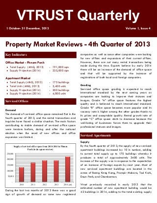 VTRUST Quarterly
1 October- 31 December, 2013

Volume 1, Issue 4

Property Market Reviews - 4th Quarter of 2013
Key Indicators
Office Market - Phnom Penh



Total Supply (4thQ, 2013)
Supply Projection (2014)

: 191,000 sqm
: 225,000 sqm

Apartment Market
Total Supply (4thQ, 2013)
 Total Units (4thQ, 2013)
 Supply Projection (2014)
 Supply Projection (2014)

:
:
:
:



175 buildings
3,400 units
200 buildings
4,000 units

Serviced Offices
Demand
The demand of serviced office space remained flat in the
fourth quarter of 2013, and the rental transactions and
inquiries have faced a similar situation. The main factors
contributing to stable demand of serviced office space
were tensions before, during and after the national
election when the need of new offices and office
expansion was limited.
Supply of serviced office space from 2010-2014 in Phnom
Penh (in (in square meters)
250,000

200,000
150,000

100,000
50,000

2010

2011

2012

2013

2014 (est)

During the last two months of 2013 there was a good
sign of growth of demand as some new registered

companies as well as some other companies were looking
for new offices and expansions of their current offices.
However, there are not many rental transactions being
made during this time. Experts believe by early 2014
there will be an increase of the demand of office space
and that will be supported by the increase of
registrations of both local and foreign companies.
Grading
Serviced office space grading is expected to reach
international standard by the next coming years as
companies are looking to improve their statuses and
images. Grade “A” office space features the highest
quality and is believed to reach international standard.
Grade “B” office space becomes more popular and its
vacancy rate is higher among the other grades thanks to
its prices and acceptable quality. Rental growth rate of
grade “C” office space starts to decrease because the
well-being of businesses forces them to upgrade their
professional statuses and images.

Serviced Apartments
Supply
By the fourth quarter of 2013, the supply of new serviced
apartment buildings increased by 10 in number, adding
to current total supply up to 175 buildings whereby it
produces a total of approximately 3400 units. The
increase of the supply was in response to the expectation
of an increase of foreign expats by next year. Most of
new serviced apartment buildings are located in the
areas of Boeng Keng Kang, Prampir Makara, Toul Kork,
Daun Penh, and Chamkarmon.
Vtrust previously recorded in early 2013 that the
estimated number of new apartment building would be
42 buildings in 2014, adding to the total existing supply

 