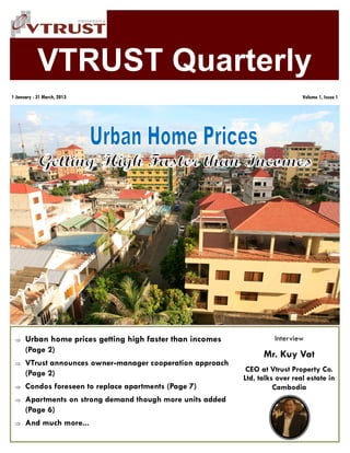 VTRUST Quarterly
 Urban home prices getting high faster than incomes
(Page 2)
 VTrust announces owner-manager cooperation approach
(Page 2)
 Condos foreseen to replace apartments (Page 7)
 Apartments on strong demand though more units added
(Page 6)
 And much more...
1 January - 31 March, 2013 Volume 1, Issue 1
Interview
Mr. Kuy Vat
CEO at Vtrust Property Co.
Ltd, talks over real estate in
Cambodia
 