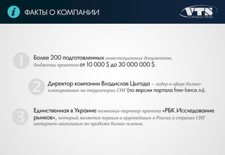 ФАКТЫ О КОМПАНИИ
Более 200 подготовленных инвестиционных документов,
бюджеты проектов от 10 000 $ до 30 000 000 $.
Директор компании Владислав Цыгода − лидер в сфере бизнес-
планирования на территории СНГ (по версии портала free-lance.ru).
Единственная в Украине компания-партнер проекта «РБК.Исследование
рынков», который является первым и крупнейшим в России и странах СНГ
интернет-магазином по продаже бизнес-планов.



 