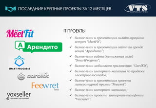 IT ПРОЕКТЫ
 бизнес-план и презентация онлайн-аукциона
встреч “MeetFit”;
 бизнес-план и презентация сайта по аренде
вещей “Арендито”;
 бизнес-план сайта достижения целей
“SmartProgress”;
 бизнес-план мобильного приложения “CardKit”;
 бизнес-план интернет-магазина по продаже
электровелосипедов;
 бизнес-план и презентация проекта
литературной премии “Feewret”;
 бизнес-план интернет-каталога;
 бизнес-план проекта интернет-телефонии
“Voxseller”.
ПОСЛЕДНИЕ КРУПНЫЕ ПРОЕКТЫ ЗА 12 МЕСЯЦЕВ
АрендитоА
 