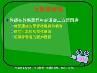 互動學習論
教師在教學歷程中必須從三方面因應
確認適當的學習楷模與示範者
建立行為的功能性價值
引導學習者的認知歷程




 林進材 ( 民 89) ，有效教學：理論與策略。台北：五南。
 