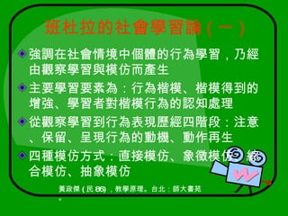 班杜拉的社會學習論 ( 一 )
強調在社會情境中個體的行為學習，乃經
由觀察學習與模仿而產生
主要學習要素為：行為楷模、楷模得到的
增強、學習者對楷模行為的認知處理
從觀察學習到行為表現歷經四階段：注意
、保留、呈現行為的動機、動作再生
四種模仿方式：直接模仿、象徵模仿、綜
合模仿、抽象模仿
  黃政傑 ( 民 86) ，教學原理。台北：師大書苑
  。
 