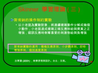 Skinner 學習理論 ( 三 )
斯肯納的操作制約實驗
• 以小老鼠為實驗對象，將連續複雜動作分解成幾個
  小動作，小老鼠達成複雜正確反應時給與獎賞之正
  增強，錯誤反應時剝奪喜愛的刺激物給與負增強



斯肯納實驗的運用：積極反應原則、小步驟原則、即時
增強原則、個別進度原則


沈翠蓮 (2001) ，教學原理與設計。台北：五南。
 