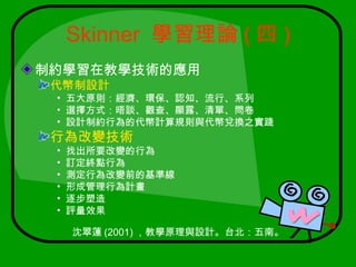 Skinner 學習理論 ( 四 )
制約學習在教學技術的應用
 代幣制設計
 • 五大原則：經濟、環保、認知、流行、系列
 • 選擇方式：晤談、觀查、顯露、清單、問卷
 • 設計制約行為的代幣計算規則與代幣兌換之實踐
 行為改變技術
 •   找出所要改變的行為
 •   訂定終點行為
 •   測定行為改變前的基準線
 •   形成管理行為計畫
 •   逐步塑造
 •   評量效果

     沈翠蓮 (2001) ，教學原理與設計。台北：五南。
 
