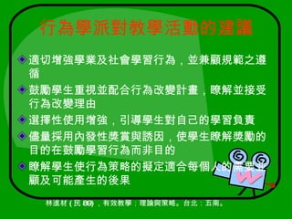行為學派對教學活動的建議
適切增強學業及社會學習行為，並兼顧規範之遵
循
鼓勵學生重視並配合行為改變計畫，瞭解並接受
行為改變理由
選擇性使用增強，引導學生對自己的學習負責
儘量採用內發性獎賞與誘因，使學生瞭解獎勵的
目的在鼓勵學習行為而非目的
瞭解學生使行為策略的擬定適合每個人的需要並
顧及可能產生的後果
 林進材 ( 民 89) ，有效教學：理論與策略。台北：五南。
 