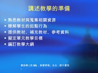 講述教學的準備
 熟悉教材與蒐集相關資源
 瞭解學生的起點行為
 提供教材、補充教材、參考資料
 擬定單元教學目標
 編訂教學大綱




    黃政傑 ( 民 86) ，教學原理。台北：師大書苑
    。
 