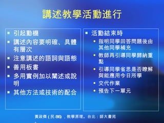 講述教學活動進行
 引起動機                 活動結束時
 講述內容要明確、具體             指明同學回答問題後由
    有層次                   其他同學補充
                         教師再引導同學歸納重
   注意講述的語詞與語態            點
   善用板書                 引導同學省思是否瞭解
   多用實例加以闡述或說            與能應用今日所學
    明                    交代作業
                         預告下一單元
   其他方法或技術的配合


       黃政傑 ( 民 86) ，教學原理。台北：師大書苑
       。
 