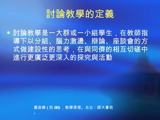 討論教學的定義
 討論教學是一大群或一小組學生，在教師指
導下以分組、腦力激盪、辯論、座談會的方
式做建設性的思考，在與同儕的相互切磋中
進行更廣泛更深入的探究與活動




   黃政傑 ( 民 86) ，教學原理。台北：師大書苑
   。
 