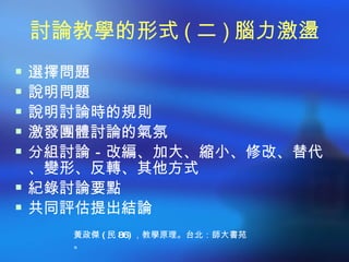 討論教學的形式 ( 二 ) 腦力激盪
 選擇問題
 說明問題
 說明討論時的規則
 激發團體討論的氣氛
 分組討論－改編、加大、縮小、修改、替代
  、變形、反轉、其他方式
 紀錄討論要點
 共同評估提出結論
    黃政傑 ( 民 86) ，教學原理。台北：師大書苑
    。
 