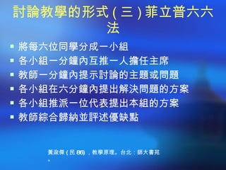 討論教學的形式 ( 三 ) 菲立普六六
       法
 將每六位同學分成一小組
 各小組一分鐘內互推一人擔任主席
 教師一分鐘內提示討論的主題或問題
 各小組在六分鐘內提出解決問題的方案
 各小組推派一位代表提出本組的方案
 教師綜合歸納並評述優缺點



    黃政傑 ( 民 86) ，教學原理。台北：師大書苑
    。
 