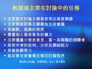 教師或主席在討論中的任務
 主席對於討論主題要表現出高度興趣
 主席要能認真且嚴肅地主持會議
 具幽默、風趣的態度
 尊重他人發表意見的權力
 主席儘量少發表意見，當一為稱職的傾聽者
 具有中肯的批判、分析及歸納能力
 具敏銳觀察力
 能妥善安排會場及確定討論程序
    黃政傑 ( 民 86) ，教學原理。台北：師大書苑
    。
 