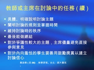教師或主席在討論中的任務 ( 續 )
 具體、明確說明討論主題
 闡明討論的規則並掌握時間
 維持討論時的秩序
 最後能做總結
 對於爭議性較大的主題，主席儘量避免直接
  參與意見
 對於內向羞怯的學生要善用鼓勵獎賞以建立
  討論信心
    黃政傑 ( 民 86) ，教學原理。台北：師大書苑
    。
 