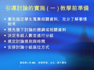引導討論的實施 ( 一 ) 教學前準備
 事先指定學生蒐集相關資料、充分了解事情
    始末
   預先發下討論的題綱或相關資料
   決定各組人數並進行分組
   規定討論規則與時間
   安排討論小組座位方式


      黃政傑 ( 民 86) ，教學原理。台北：師大書苑
      。
 