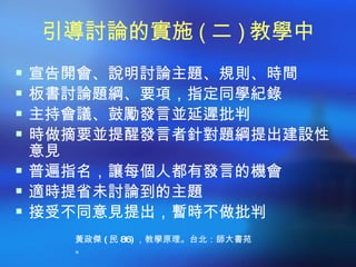 引導討論的實施 ( 二 ) 教學中
 宣告開會、說明討論主題、規則、時間
 板書討論題綱、要項，指定同學紀錄
 主持會議、鼓勵發言並延遲批判
 時做摘要並提醒發言者針對題綱提出建設性
  意見
 普遍指名，讓每個人都有發言的機會
 適時提省未討論到的主題
 接受不同意見提出，暫時不做批判
    黃政傑 ( 民 86) ，教學原理。台北：師大書苑
    。
 