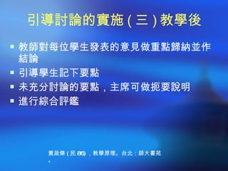 引導討論的實施 ( 三 ) 教學後
 教師對每位學生發表的意見做重點歸納並作
  結論
 引導學生記下要點
 未充分討論的要點，主席可做扼要說明
 進行綜合評鑑




    黃政傑 ( 民 86) ，教學原理。台北：師大書苑
    。
 
