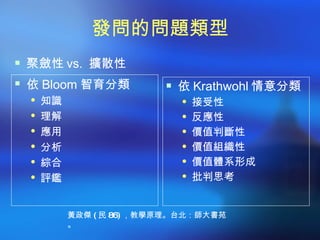 發問的問題類型
 聚斂性 vs. 擴散性
 依 Bloom 智育分類        依 Krathwohl 情意分類
   知識                  接受性
   理解                  反應性
   應用                  價值判斷性
   分析                  價值組織性
   綜合                  價值體系形成
   評鑑                  批判思考



      黃政傑 ( 民 86) ，教學原理。台北：師大書苑
      。
 
