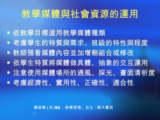 教學媒體與社會資源的運用
 依教學目標選用教學媒體種類
 考慮學生的特質與需求、班級的特性與程度
 教師預看媒體內容並加增刪組合或修改
 依學生特質將媒體做具體、抽象的交互運用
 注意使用媒體場所的通風、採光、畫面清析度
 考慮經濟性、實用性、正確性、適合性



    黃政傑 ( 民 86) ，教學原理。台北：師大書苑
    。
 