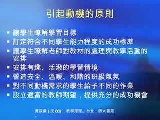 引起動機的原則
 讓學生瞭解學習目標
 訂定符合不同學生能力程度的成功標準
 讓學生瞭解老師對教材的處理與教學活動的
    安排
   安排有趣、活潑的學習情境
   營造安全、溫暖、和諧的班級氣氛
   對不同動機需求的學生給予不同的作業
   設立適當的教師期望，提供充分的成功機會

       黃政傑 ( 民 86) ，教學原理。台北：師大書苑
       。
 