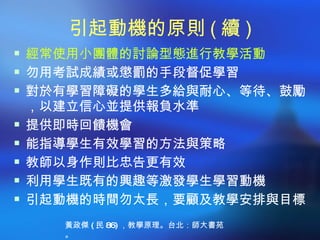 引起動機的原則 ( 續 )
 經常使用小團體的討論型態進行教學活動
 勿用考試成績或懲罰的手段督促學習
 對於有學習障礙的學生多給與耐心、等待、鼓勵
    ，以建立信心並提供報負水準
   提供即時回饋機會
   能指導學生有效學習的方法與策略
   教師以身作則比忠告更有效
   利用學生既有的興趣等激發學生學習動機
   引起動機的時間勿太長，要顧及教學安排與目標
      黃政傑 ( 民 86) ，教學原理。台北：師大書苑
      。
 
