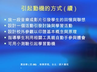 引起動機的方式 ( 續 )
 放一段音樂或影片引發學生的回憶與聯想
 設計一個活動引發討論與學習活動
 設計校外參觀以印證基本概念與原理
 指導學生利用相關工具親自動手參與體會
 可用小測驗引起學習動機




    黃政傑 ( 民 86) ，教學原理。台北：師大書苑
    。
 