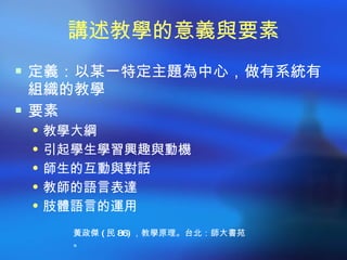 講述教學的意義與要素
 定義：以某一特定主題為中心，做有系統有
  組織的教學
 要素
  教學大綱
  引起學生學習興趣與動機
  師生的互動與對話
  教師的語言表達
  肢體語言的運用

    黃政傑 ( 民 86) ，教學原理。台北：師大書苑
    。
 