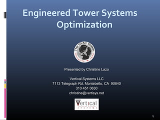 Engineered Tower Systems
       Optimization



            Presented by Christine Lazo

                Vertical Systems LLC
      7113 Telegraph Rd. Montebello, CA 90640
                    310 451 0630
                christine@vertisys.net




                                                1
 