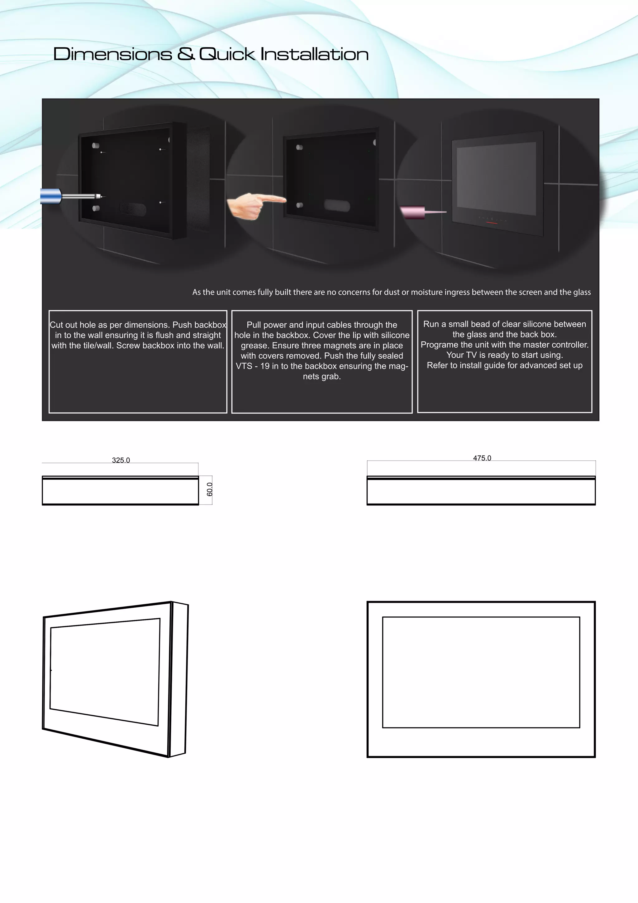 Dimensions & Quick Installation




                                      As the unit comes fully built there are no concerns for dust or moisture ingress between the screen and the glass


Cut out hole as per dimensions. Push backbox         Pull power and input cables through the          Run a small bead of clear silicone between
 in to the wall ensuring it is flush and straight hole in the backbox. Cover the lip with silicone            the glass and the back box.
with the tile/wall. Screw backbox into the wall.   grease. Ensure three magnets are in place          Programe the unit with the master controller.
                                                   with covers removed. Push the fully sealed               Your TV is ready to start using.
                                                  VTS - 19 in to the backbox ensuring the mag-         Refer to install guide for advanced set up
                                                                    nets grab.




                325.0                                                                                                475.0
                                          60.0
 