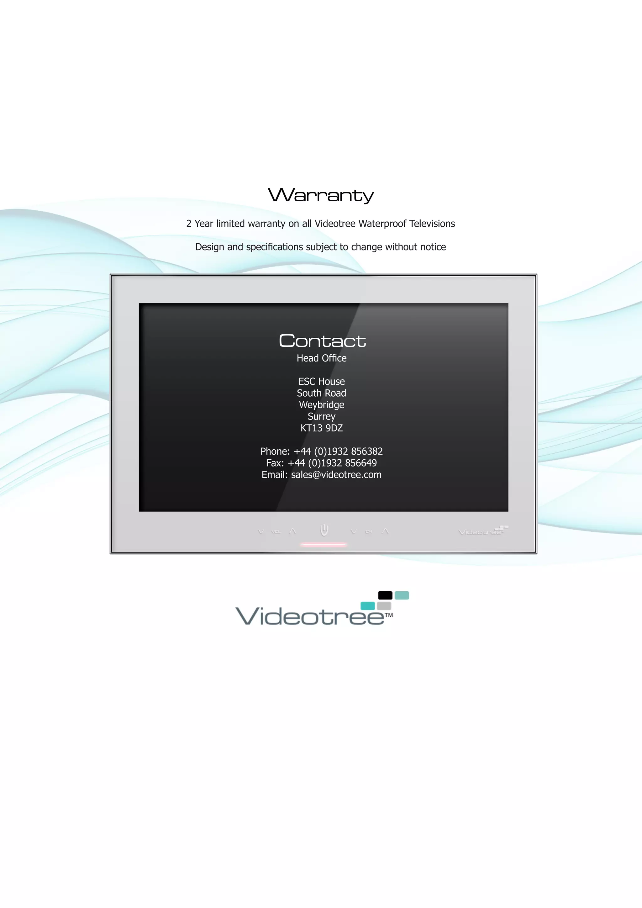 Warranty
2 Year limited warranty on all Videotree Waterproof Televisions

  Design and specifications subject to change without notice




                     Contact
                         Head Office

                         ESC House
                         South Road
                         Weybridge
                           Surrey
                          KT13 9DZ

                 Phone: +44 (0)1932 856382
                  Fax: +44 (0)1932 856649
                 Email: sales@videotree.com
 
