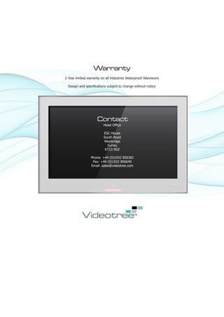 Warranty
2 Year limited warranty on all Videotree Waterproof Televisions

  Design and specifications subject to change without notice




                     Contact
                         Head Office

                         ESC House
                         South Road
                         Weybridge
                           Surrey
                          KT13 9DZ

                 Phone: +44 (0)1932 856382
                  Fax: +44 (0)1932 856649
                 Email: sales@videotree.com
 