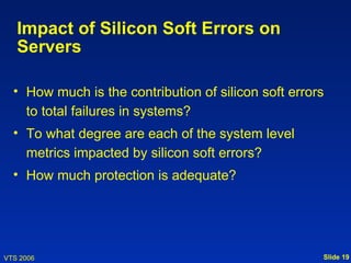 Impact of Silicon Soft Errors on
   Servers

  • How much is the contribution of silicon soft errors
    to total failures in systems?
  • To what degree are each of the system level
    metrics impacted by silicon soft errors?
  • How much protection is adequate?




VTS 2006                                              Slide 19
 