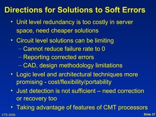 Directions for Solutions to Soft Errors
     • Unit level redundancy is too costly in server
       space, need cheaper solutions
     • Circuit level solutions can be limiting
        – Cannot reduce failure rate to 0
        – Reporting corrected errors
        – CAD, design methodology limitations
     • Logic level and architectural techniques more
       promising - cost/flexibility/portability
     • Just detection is not sufficient – need correction
       or recovery too
     • Taking advantage of features of CMT processors
VTS 2006                                               Slide 37
 