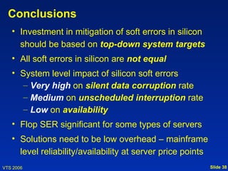 Conclusions
   • Investment in mitigation of soft errors in silicon
     should be based on top-down system targets
   • All soft errors in silicon are not equal
   • System level impact of silicon soft errors
      – Very high on silent data corruption rate
      – Medium on unscheduled interruption rate
      – Low on availability
   • Flop SER significant for some types of servers
   • Solutions need to be low overhead – mainframe
     level reliability/availability at server price points
VTS 2006                                                     Slide 38
 