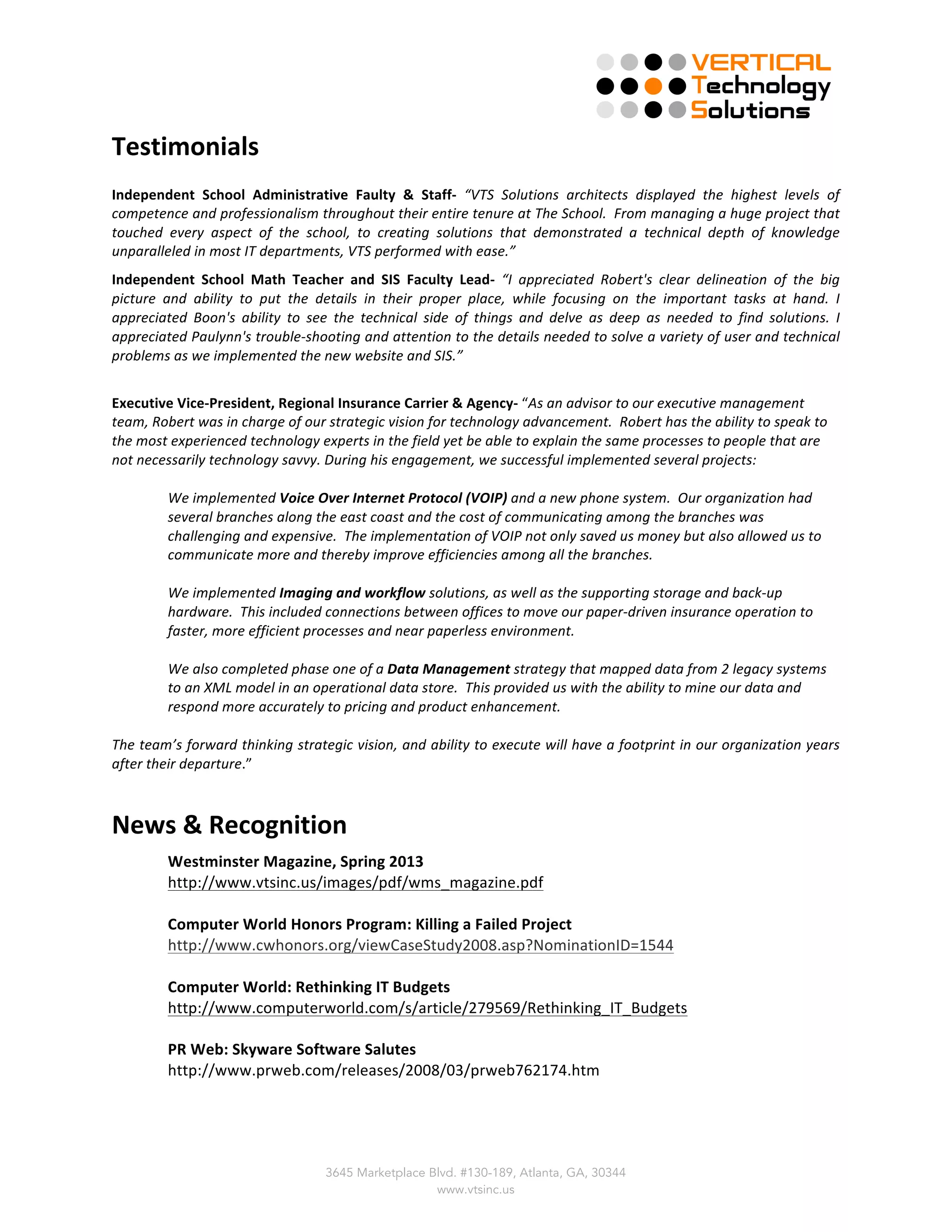  
3645 Marketplace Blvd. #130-189, Atlanta, GA, 30344
www.vtsinc.us
Testimonials	
  
Independent	
   School	
   Administrative	
   Faulty	
   &	
   Staff-­‐	
   “VTS	
   Solutions	
   architects	
   displayed	
   the	
   highest	
   levels	
   of	
  
competence	
  and	
  professionalism	
  throughout	
  their	
  entire	
  tenure	
  at	
  The	
  School.	
  	
  From	
  managing	
  a	
  huge	
  project	
  that	
  
touched	
   every	
   aspect	
   of	
   the	
   school,	
   to	
   creating	
   solutions	
   that	
   demonstrated	
   a	
   technical	
   depth	
   of	
   knowledge	
  
unparalleled	
  in	
  most	
  IT	
  departments,	
  VTS	
  performed	
  with	
  ease.”	
  	
  	
  
Independent	
   School	
   Math	
   Teacher	
   and	
   SIS	
   Faculty	
   Lead-­‐	
   “I	
   appreciated	
   Robert's	
   clear	
   delineation	
   of	
   the	
   big	
  
picture	
   and	
   ability	
   to	
   put	
   the	
   details	
   in	
   their	
   proper	
   place,	
   while	
   focusing	
   on	
   the	
   important	
   tasks	
   at	
   hand.	
   I	
  
appreciated	
   Boon's	
   ability	
   to	
   see	
   the	
   technical	
   side	
   of	
   things	
   and	
   delve	
   as	
   deep	
   as	
   needed	
   to	
   find	
   solutions.	
   I	
  
appreciated	
  Paulynn's	
  trouble-­‐shooting	
  and	
  attention	
  to	
  the	
  details	
  needed	
  to	
  solve	
  a	
  variety	
  of	
  user	
  and	
  technical	
  
problems	
  as	
  we	
  implemented	
  the	
  new	
  website	
  and	
  SIS.”	
  	
  
	
  
Executive	
  Vice-­‐President,	
  Regional	
  Insurance	
  Carrier	
  &	
  Agency-­‐	
  “As	
  an	
  advisor	
  to	
  our	
  executive	
  management	
  
team,	
  Robert	
  was	
  in	
  charge	
  of	
  our	
  strategic	
  vision	
  for	
  technology	
  advancement.	
  	
  Robert	
  has	
  the	
  ability	
  to	
  speak	
  to	
  
the	
  most	
  experienced	
  technology	
  experts	
  in	
  the	
  field	
  yet	
  be	
  able	
  to	
  explain	
  the	
  same	
  processes	
  to	
  people	
  that	
  are	
  
not	
  necessarily	
  technology	
  savvy.	
  During	
  his	
  engagement,	
  we	
  successful	
  implemented	
  several	
  projects:	
  
	
  
We	
  implemented	
  Voice	
  Over	
  Internet	
  Protocol	
  (VOIP)	
  and	
  a	
  new	
  phone	
  system.	
  	
  Our	
  organization	
  had	
  
several	
  branches	
  along	
  the	
  east	
  coast	
  and	
  the	
  cost	
  of	
  communicating	
  among	
  the	
  branches	
  was	
  
challenging	
  and	
  expensive.	
  	
  The	
  implementation	
  of	
  VOIP	
  not	
  only	
  saved	
  us	
  money	
  but	
  also	
  allowed	
  us	
  to	
  
communicate	
  more	
  and	
  thereby	
  improve	
  efficiencies	
  among	
  all	
  the	
  branches.	
  	
  	
  
	
  
We	
  implemented	
  Imaging	
  and	
  workflow	
  solutions,	
  as	
  well	
  as	
  the	
  supporting	
  storage	
  and	
  back-­‐up	
  
hardware.	
  	
  This	
  included	
  connections	
  between	
  offices	
  to	
  move	
  our	
  paper-­‐driven	
  insurance	
  operation	
  to	
  
faster,	
  more	
  efficient	
  processes	
  and	
  near	
  paperless	
  environment.	
  	
  
	
  
We	
  also	
  completed	
  phase	
  one	
  of	
  a	
  Data	
  Management	
  strategy	
  that	
  mapped	
  data	
  from	
  2	
  legacy	
  systems	
  
to	
  an	
  XML	
  model	
  in	
  an	
  operational	
  data	
  store.	
  	
  This	
  provided	
  us	
  with	
  the	
  ability	
  to	
  mine	
  our	
  data	
  and	
  
respond	
  more	
  accurately	
  to	
  pricing	
  and	
  product	
  enhancement.	
  	
  
	
  
The	
  team’s	
  forward	
  thinking	
  strategic	
  vision,	
  and	
  ability	
  to	
  execute	
  will	
  have	
  a	
  footprint	
  in	
  our	
  organization	
  years	
  
after	
  their	
  departure.”	
  
	
  
News	
  &	
  Recognition	
  
Westminster	
  Magazine,	
  Spring	
  2013	
  	
  
http://www.vtsinc.us/images/pdf/wms_magazine.pdf	
  
	
  
Computer	
  World	
  Honors	
  Program:	
  Killing	
  a	
  Failed	
  Project	
  
http://www.cwhonors.org/viewCaseStudy2008.asp?NominationID=1544	
  
	
  
Computer	
  World:	
  Rethinking	
  IT	
  Budgets	
  
http://www.computerworld.com/s/article/279569/Rethinking_IT_Budgets	
  
	
  
PR	
  Web:	
  Skyware	
  Software	
  Salutes	
  	
  
http://www.prweb.com/releases/2008/03/prweb762174.htm	
  
 