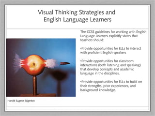 Visual Thinking Strategies and
English Language Learners
The CCSS guidelines for working with English
Language Learners explicitly states that
teachers should:
•Provide opportunities for ELLs to interact
with proficient English speakers
•Provide opportunities for classroom
interactions (both listening and speaking)
that develop concepts and academic
language in the disciplines.
•Provide opportunities for ELLs to build on
their strengths, prior experiences, and
background knowledge.
Harold Eugene Edgerton
 