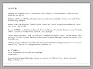 SOURCES
Coleman and Goldenburg. (2012) The Common Core Challenge for English Language Learners. Principle
Leadership (pp. 46-51).
DeSantis and Housen. (2007) Aesthetic Development and Creative and Critical Thinking Skills Study. Visual
Understanding in English.
Housen. (2001-2001) Aesthetic Thought, Critical Thinking and Transfer. Arts and Learning Research Journal,
Vol. 18, No.1 (pp. 99-132)
Housen. (1999) Eye of the Beholder: Research, Theory and Practice. Presented at the conference of “Aesthetic
and Art Education: a Transdisciplinary Approach. Lisbon, Portugal
Santos, Darling-Hammond, Cheuk. (2012) Teacher Development to Support English Language Learners in the
Context of Common Core State Standards. Understanding Language | Language, Literacy, and Learning in the
Content Areas.
Thinking Through Art Isabella Stewart Gardner Museum School Partnership Program Summary Final Research
Results (2007). Institute for Learning Innovation, Annapolis, MD
RESOURCES
Visual Understanding in Education (VTS) webpage:
www.vue.org
Understanding Language | Language, Literacy, and Learning in the Content Area – Stanford University
http://ell.stanford.edu
 