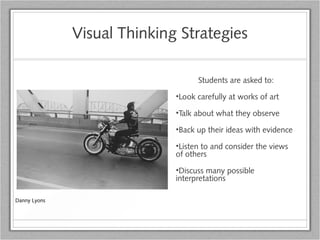 Visual Thinking Strategies
Students are asked to:
•Look carefully at works of art
•Talk about what they observe
•Back up their ideas with evidence
•Listen to and consider the views
of others
•Discuss many possible
interpretations
Danny Lyons
 
